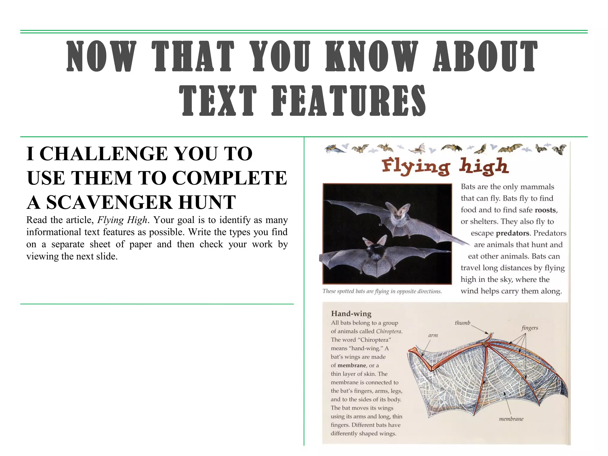 NOW THAT YOU KNOW ABOUT
              TEXT FEATURES
I CHALLENGE YOU TO
USE THEM TO COMPLETE
A SCAVENGER HUNT
Read the article, Flying High. Your goal is to identify as many
informational text features as possible. Write the types you find
on a separate sheet of paper and then check your work by
viewing the next slide.
 