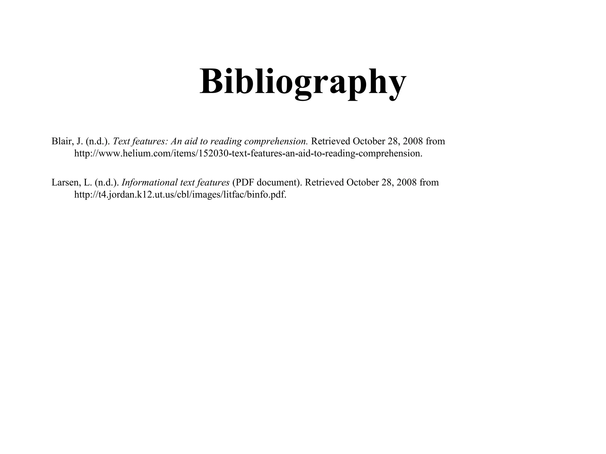 Bibliography
Blair, J. (n.d.). Text features: An aid to reading comprehension. Retrieved October 28, 2008 from
      http://www.helium.com/items/152030-text-features-an-aid-to-reading-comprehension.

Larsen, L. (n.d.). Informational text features (PDF document). Retrieved October 28, 2008 from
     http://t4.jordan.k12.ut.us/cbl/images/litfac/binfo.pdf.
 