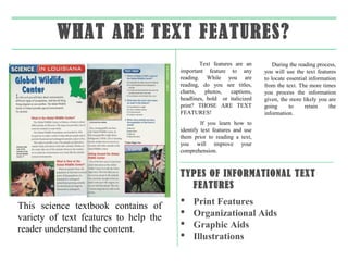 WHAT ARE TEXT FEATURES?
                                               Text features are an         During the reading process,
                                       important feature to any         you will use the text features
                                       reading. While you are           to locate essential information
                                       reading, do you see titles,      from the text. The more times
                                       charts,   photos,    captions,   you process the information
                                       headlines, bold or italicized    given, the more likely you are
                                       print? THOSE ARE TEXT            going      to     retain    the
                                       FEATURES!                        information.
                                                If you learn how to
                                       identify text features and use
                                       them prior to reading a text,
                                       you will improve your
                                       comprehension.



                                       TYPES OF INFORMATIONAL TEXT
                                         FEATURES
                                           Print Features
This science textbook contains of
                                           Organizational Aids
variety of text features to help the
                                           Graphic Aids
reader understand the content.
                                           Illustrations
 