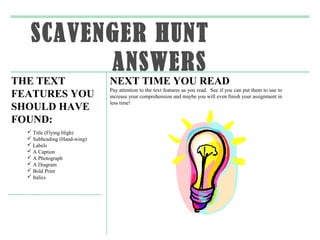 SCAVENGER HUNT
         ANSWERS
THE TEXT                     NEXT TIME YOU READ
                             Pay attention to the text features as you read. See if you can put them to use to
FEATURES YOU                 increase your comprehension and maybe you will even finish your assignment in
                             less time!
SHOULD HAVE
FOUND:
   Title (Flying High)
   Subheading (Hand-wing)
   Labels
   A Caption
   A Photograph
   A Diagram
   Bold Print
   Italics
 