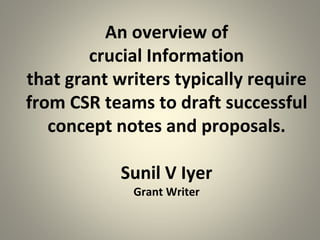 An overview of
crucial Information
that grant writers typically require
from CSR teams to draft successful
concept notes and proposals.
Sunil V Iyer
Grant Writer
 