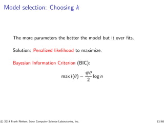 Model selection: Choosing k
The more parameters the better the model but it over ﬁts.
Solution: Penalized likelihood to maximize.
Bayesian Information Criterion (BIC):
max l(θ) −
#θ
2
log n
c 2014 Frank Nielsen, Sony Computer Science Laboratories, Inc. 13/68
 