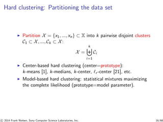 Hard clustering: Partitioning the data set
◮ Partition X = {x1, ..., xn} ⊂ X into k pairwise disjoint clusters
C1 ⊂ X, ..., Ck ⊂ X:
X =
k
i=1
Ci
◮ Center-based hard clustering (center=prototype):
k-means [1], k-medians, k-center, ℓr -center [21], etc.
◮ Model-based hard clustering: statistical mixtures maximizing
the complete likelihood (prototype=model parameter).
c 2014 Frank Nielsen, Sony Computer Science Laboratories, Inc. 16/68
 