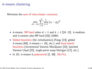 k-means clustering
Minimize the sum of intra-cluster variances:
min
p1,...,pk
n
i=1
k
min
j=1
xi − pj
2
◮ k-means: NP-hard when d > 1 and k > 1 [24, 12]. k-medians
and k-centers also NP-hard [25] (1984)
◮ Global heuristics (for initialization) (Forgy [14], global
k-means [40], k-means++ [4], etc.) and local search
heuristics (incremental Voronoi MacQueen [23], batched
Voronoi Lloyd [22], single-point swap Hartigan [17], etc.)
◮ In 1D, k-means is polynomial [3, 39]: O(n2k).
c 2014 Frank Nielsen, Sony Computer Science Laboratories, Inc. 17/68
 