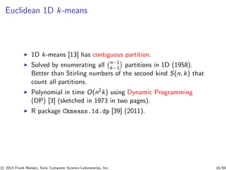 Euclidean 1D k-means
◮ 1D k-means [13] has contiguous partition.
◮ Solved by enumerating all n−1
k−1 partitions in 1D (1958).
Better than Stirling numbers of the second kind S(n, k) that
count all partitions.
◮ Polynomial in time O(n2k) using Dynamic Programming
(DP) [3] (sketched in 1973 in two pages).
◮ R package Ckmeans.1d.dp [39] (2011).
c 2014 Frank Nielsen, Sony Computer Science Laboratories, Inc. 18/68
 