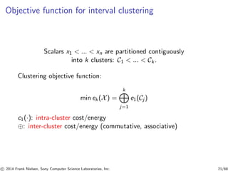 Objective function for interval clustering
Scalars x1 < ... < xn are partitioned contiguously
into k clusters: C1 < ... < Ck.
Clustering objective function:
min ek(X) =
k
j=1
e1(Cj )
c1(·): intra-cluster cost/energy
⊕: inter-cluster cost/energy (commutative, associative)
c 2014 Frank Nielsen, Sony Computer Science Laboratories, Inc. 21/68
 