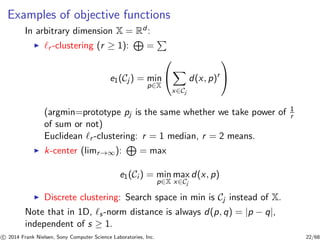 Examples of objective functions
In arbitrary dimension X = Rd :
◮ ℓr -clustering (r ≥ 1): =
e1(Cj ) = min
p∈X


x∈Cj
d(x, p)r


(argmin=prototype pj is the same whether we take power of 1
r
of sum or not)
Euclidean ℓr -clustering: r = 1 median, r = 2 means.
◮ k-center (limr→∞): = max
e1(Ci ) = min
p∈X
max
x∈Cj
d(x, p)
◮ Discrete clustering: Search space in min is Cj instead of X.
Note that in 1D, ℓs-norm distance is always d(p, q) = |p − q|,
independent of s ≥ 1.
c 2014 Frank Nielsen, Sony Computer Science Laboratories, Inc. 22/68
 