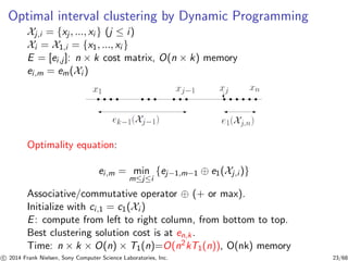 Optimal interval clustering by Dynamic Programming
Xj,i = {xj , ..., xi } (j ≤ i)
Xi = X1,i = {x1, ..., xi }
E = [ei,j]: n × k cost matrix, O(n × k) memory
ei,m = em(Xi )
Optimality equation:
ei,m = min
m≤j≤i
{ej−1,m−1 ⊕ e1(Xj,i )}
Associative/commutative operator ⊕ (+ or max).
Initialize with ci,1 = c1(Xi )
E: compute from left to right column, from bottom to top.
Best clustering solution cost is at en,k.
Time: n × k × O(n) × T1(n)=O(n2kT1(n)), O(nk) memory
c 2014 Frank Nielsen, Sony Computer Science Laboratories, Inc. 23/68
 
