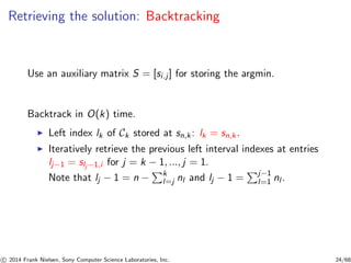 Retrieving the solution: Backtracking
Use an auxiliary matrix S = [si.j] for storing the argmin.
Backtrack in O(k) time.
◮ Left index lk of Ck stored at sn,k: lk = sn,k.
◮ Iteratively retrieve the previous left interval indexes at entries
lj−1 = slj −1,i for j = k − 1, ..., j = 1.
Note that lj − 1 = n − k
l=j nl and lj − 1 = j−1
l=1 nl .
c 2014 Frank Nielsen, Sony Computer Science Laboratories, Inc. 24/68
 