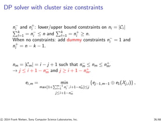 DP solver with cluster size constraints
n−
i and n+
i : lower/upper bound constraints on ni = |Ci |
k
l=1 = n−
i ≤ n and k
l=1 = n+
i ≥ n.
When no constraints: add dummy constraints n−
i = 1 and
n+
i = n − k − 1.
nm = |Cm| = i − j + 1 such that n−
m ≤ nm ≤ n+
m.
→ j ≤ i + 1 − n−
m and j ≥ i + 1 − n+
m.
ei,m = min
max{1+ m−1
l=1 n−
l ,i+1−n+
m}≤j
j≤i+1−n−
m
{ej−1,m−1 ⊕ e1(Xj,i )} ,
c 2014 Frank Nielsen, Sony Computer Science Laboratories, Inc. 26/68
 