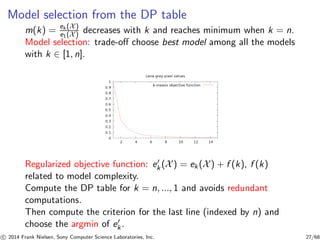 Model selection from the DP table
m(k) = ek (X)
e1(X) decreases with k and reaches minimum when k = n.
Model selection: trade-oﬀ choose best model among all the models
with k ∈ [1, n].
Regularized objective function: e′
k (X) = ek(X) + f (k), f (k)
related to model complexity.
Compute the DP table for k = n, ..., 1 and avoids redundant
computations.
Then compute the criterion for the last line (indexed by n) and
choose the argmin of e′
k.
c 2014 Frank Nielsen, Sony Computer Science Laboratories, Inc. 27/68
 