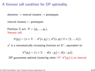 A Voronoi cell condition for DP optimality
elements → interval clusters → prototypes
interval clusters ← prototypes
Partition X wrt. P = {p1, ..., pk }.
Voronoi cell:
V (pj) = {x ∈ X : dr
(x, pj ) ≤ dr
(x, pl ) ∀l ∈ {1, ..., k}}.
xr is a monotonically increasing function on R+, equivalent to
V ′
(pj ) = {x ∈ X : d(x : pj ) < d(x : pl )}
DP guarantees optimal clustering when ∀P, V ′(pj ) is an interval
c 2014 Frank Nielsen, Sony Computer Science Laboratories, Inc. 28/68
 