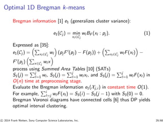 Optimal 1D Bregman k-means
Bregman information [1] e1 (generalizes cluster variance):
e1(Cj ) = min
xl ∈Cj
wl BF (xl : pj ). (1)
Expressed as [35]:
e1(Cj ) = xl ∈Cj
wl (pj F′(pj ) − F(pj )) + xl ∈Cj
wl F(xl ) −
F′(pj ) x∈Cj
wl x
process using Summed Area Tables [10] (SATs)
S1(j) = j
l=1 wl , S2(j) = j
l=1 wl xl , and S3(j) = j
l=1 wl F(xl ) in
O(n) time at preprocessing stage.
Evaluate the Bregman information e1(Xj,i ) in constant time O(1).
For example, i
l=j wl F(xl ) = S3(i) − S3(j − 1) with S3(0) = 0.
Bregman Voronoi diagrams have connected cells [6] thus DP yields
optimal interval clustering.
c 2014 Frank Nielsen, Sony Computer Science Laboratories, Inc. 29/68
 
