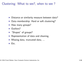Clustering: What to see?, when to see ?
◮ Distance or similarity measure between data?
◮ Data membership: Hard or soft clustering?
◮ How many groups?
◮ Outliers?
◮ “Shapes” of groups?
◮ Representation of data and cleaning,
◮ Missing data, truncated data, ...
◮ Etc.
c 2014 Frank Nielsen, Sony Computer Science Laboratories, Inc. 3/68
 