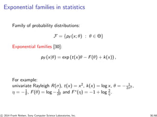 Exponential families in statistics
Family of probability distributions:
F = {pF (x; θ) : θ ∈ Θ}
Exponential families [30]:
pF (x|θ) = exp (t(x)θ − F(θ) + k(x)) ,
For example:
univariate Rayleigh R(σ), t(x) = x2, k(x) = log x, θ = − 1
2σ2 ,
η = −1
θ , F(θ) = log − 1
2θ and F∗(η) = −1 + log 2
η .
c 2014 Frank Nielsen, Sony Computer Science Laboratories, Inc. 30/68
 