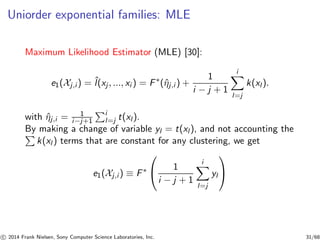 Uniorder exponential families: MLE
Maximum Likelihood Estimator (MLE) [30]:
e1(Xj,i ) = ˆl(xj , ..., xi ) = F∗
(ˆηj,i ) +
1
i − j + 1
i
l=j
k(xl ).
with ˆηj,i = 1
i−j+1
i
l=j t(xl ).
By making a change of variable yl = t(xl ), and not accounting the
k(xl ) terms that are constant for any clustering, we get
e1(Xj,i ) ≡ F∗

 1
i − j + 1
i
l=j
yl


c 2014 Frank Nielsen, Sony Computer Science Laboratories, Inc. 31/68
 
