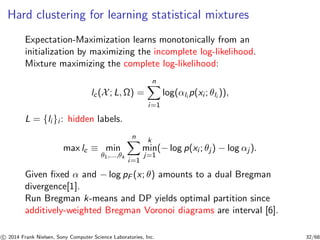 Hard clustering for learning statistical mixtures
Expectation-Maximization learns monotonically from an
initialization by maximizing the incomplete log-likelihood.
Mixture maximizing the complete log-likelihood:
lc(X; L, Ω) =
n
i=1
log(αli
p(xi ; θli
)),
L = {li }i : hidden labels.
max lc ≡ min
θ1,...,θk
n
i=1
k
min
j=1
(− log p(xi ; θj ) − log αj ).
Given ﬁxed α and − log pF (x; θ) amounts to a dual Bregman
divergence[1].
Run Bregman k-means and DP yields optimal partition since
additively-weighted Bregman Voronoi diagrams are interval [6].
c 2014 Frank Nielsen, Sony Computer Science Laboratories, Inc. 32/68
 