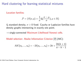 Hard clustering for learning statistical mixtures
Location families:
F = {f (x; µ) =
1
σ
f0(
x − µ
σ
), µ ∈ R}
f0 standard density, σ > 0 ﬁxed. Cauchy or Laplacian families have
density graphs intersecting in exactly one point.
→ singly-connected Maximum Likelihood Voronoi cells.
Model selection: Akaike Information Criterion [7] (AIC):
AIC(x1, ..., xn) = −2l(x1, ..., xn) + 2k +
2k(k + 1)
n − k − 1
c 2014 Frank Nielsen, Sony Computer Science Laboratories, Inc. 33/68
 