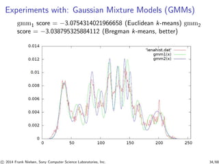 Experiments with: Gaussian Mixture Models (GMMs)
gmm1 score = −3.0754314021966658 (Euclidean k-means) gmm2
score = −3.038795325884112 (Bregman k-means, better)
c 2014 Frank Nielsen, Sony Computer Science Laboratories, Inc. 34/68
 