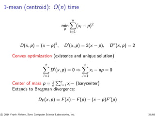 1-mean (centroid): O(n) time
min
p
n
i=1
(xi − p)2
D(x, p) = (x − p)2
, D′
(x, p) = 2(x − p), D′′
(x, p) = 2
Convex optimization (existence and unique solution)
n
i=1
D′
(x, p) = 0 ⇒
n
i=1
xi − np = 0
Center of mass p = 1
n
n
i=1 xi − (barycenter)
Extends to Bregman divergence:
DF (x, p) = F(x) − F(p) − (x − p)F′
(p)
c 2014 Frank Nielsen, Sony Computer Science Laboratories, Inc. 35/68
 