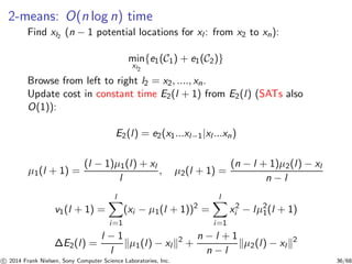 2-means: O(n log n) time
Find xl2
(n − 1 potential locations for xl : from x2 to xn):
min
xl2
{e1(C1) + e1(C2)}
Browse from left to right l2 = x2, ...., xn.
Update cost in constant time E2(l + 1) from E2(l) (SATs also
O(1)):
E2(l) = e2(x1...xl−1|xl ...xn)
µ1(l + 1) =
(l − 1)µ1(l) + xl
l
, µ2(l + 1) =
(n − l + 1)µ2(l) − xl
n − l
v1(l + 1) =
l
i=1
(xi − µ1(l + 1))2
=
l
i=1
x2
i − lµ2
1(l + 1)
∆E2(l) =
l − 1
l
µ1(l) − xl
2
+
n − l + 1
n − l
µ2(l) − xl
2
c 2014 Frank Nielsen, Sony Computer Science Laboratories, Inc. 36/68
 