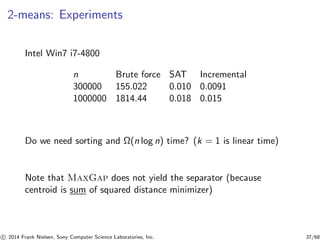 2-means: Experiments
Intel Win7 i7-4800
n Brute force SAT Incremental
300000 155.022 0.010 0.0091
1000000 1814.44 0.018 0.015
Do we need sorting and Ω(n log n) time? (k = 1 is linear time)
Note that MaxGap does not yield the separator (because
centroid is sum of squared distance minimizer)
c 2014 Frank Nielsen, Sony Computer Science Laboratories, Inc. 37/68
 