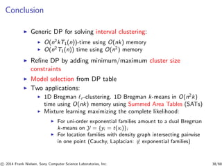 Conclusion
◮ Generic DP for solving interval clustering:
◮ O(n2
kT1(n))-time using O(nk) memory
◮ O(n2
T1(n)) time using O(n2
) memory
◮ Reﬁne DP by adding minimum/maximum cluster size
constraints
◮ Model selection from DP table
◮ Two applications:
◮ 1D Bregman ℓr -clustering. 1D Bregman k-means in O(n2
k)
time using O(nk) memory using Summed Area Tables (SATs)
◮ Mixture learning maximizing the complete likelihood:
◮ For uni-order exponential families amount to a dual Bregman
k-means on Y = {yi = t(xi )}i
◮ For location families with density graph intersecting pairwise
in one point (Cauchy, Laplacian: ∈ exponential families)
c 2014 Frank Nielsen, Sony Computer Science Laboratories, Inc. 38/68
 