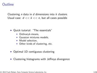 Outline
Clustering n data in d dimensions into k clusters
Usual case: d << k << n, but all cases possible
◮ Quick tutorial: “The essentials”
◮ Ordinaryk-means,
◮ Gaussian mixtures models,
◮ Model selection,
◮ Other kinds of clustering, etc.
◮ Optimal 1D contiguous clustering
◮ Clustering histograms with Jeﬀreys divergence
c 2014 Frank Nielsen, Sony Computer Science Laboratories, Inc. 4/68
 