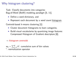 Why histogram clustering?
Task: Classify documents into categories:
Bag-of-Word (BoW) modeling paradigm [5, 11].
◮ Deﬁne a word dictionary, and
◮ Represent each document by a word count histogram.
Centroid-based k-means clustering [1]:
◮ Cluster document histograms to learn categories,
◮ Build visual vocabularies by quantizing image features:
Compressed Histogram of Gradient descriptors [8].
→ histogram centroids
wh = d
i=1 hi : cumulative sum of bin values
˜: normalization operator
c 2014 Frank Nielsen, Sony Computer Science Laboratories, Inc. 40/68
 