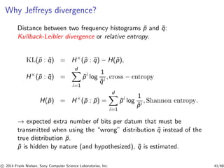 Why Jeﬀreys divergence?
Distance between two frequency histograms ˜p and ˜q:
Kullback-Leibler divergence or relative entropy.
KL(˜p : ˜q) = H×
(˜p : ˜q) − H(˜p),
H×
(˜p : ˜q) =
d
i=1
˜pi
log
1
˜qi
, cross − entropy
H(˜p) = H×
(˜p : ˜p) =
d
i=1
˜pi
log
1
˜pi
, Shannon entropy.
→ expected extra number of bits per datum that must be
transmitted when using the “wrong” distribution ˜q instead of the
true distribution ˜p.
˜p is hidden by nature (and hypothesized), ˜q is estimated.
c 2014 Frank Nielsen, Sony Computer Science Laboratories, Inc. 41/68
 