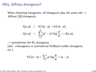 Why Jeﬀreys divergence?
When clustering histograms, all histograms play the same role →
Jeﬀreys [18] divergence:
J(p, q) = KL(p : q) + KL(q : p),
J(p, q) =
d
i=1
(pi
− qi
) log
pi
qi
= J(q, p).
→ symmetrizes the KL divergence.
(aka. J-divergence or symmetrical Kullback-Leibler divergence,
etc.)
KL(p : q) =
i
pi log
pi
qi
+ qi − pi
c 2014 Frank Nielsen, Sony Computer Science Laboratories, Inc. 42/68
 