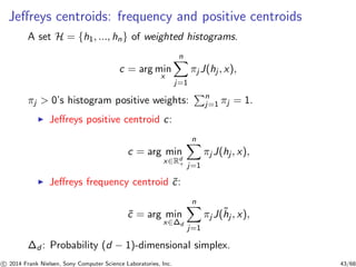 Jeﬀreys centroids: frequency and positive centroids
A set H = {h1, ..., hn} of weighted histograms.
c = arg min
x
n
j=1
πj J(hj , x),
πj > 0’s histogram positive weights: n
j=1 πj = 1.
◮ Jeﬀreys positive centroid c:
c = arg min
x∈Rd
+
n
j=1
πj J(hj , x),
◮ Jeﬀreys frequency centroid ˜c:
˜c = arg min
x∈∆d
n
j=1
πjJ(˜hj , x),
∆d : Probability (d − 1)-dimensional simplex.
c 2014 Frank Nielsen, Sony Computer Science Laboratories, Inc. 43/68
 