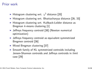 Prior work
◮ Histogram clustering wrt. χ2 distance [20]
◮ Histogram clustering wrt. Bhattacharyya distance [26, 33]
◮ Histogram clustering wrt. Kullback-Leibler distance as
Bregman k-means clustering [1]
◮ Jeﬀreys frequency centroid [38] (Newton numerical
optimization)
◮ Jeﬀreys frequency centroid as equivalent symmetrized
Bregmen centroid [36]
◮ Mixed Bregman clustering [37]
◮ Smooth family of KL symmetrized centroids including
Jensen-Shannon centroids and Jeﬀreys centroids in limit
case [29]
c 2014 Frank Nielsen, Sony Computer Science Laboratories, Inc. 44/68
 