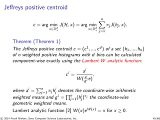 Jeﬀreys positive centroid
c = arg min
x∈Rd
+
J(H, x) = arg min
x∈Rd
+
n
j=1
πj J(hj , x).
Theorem (Theorem 1)
The Jeﬀreys positive centroid c = (c1, ..., cd ) of a set {h1, ..., hn}
of n weighted positive histograms with d bins can be calculated
component-wise exactly using the Lambert W analytic function:
ci
=
ai
W ( ai
gi e)
,
where ai = n
j=1 πj hi
j denotes the coordinate-wise arithmetic
weighted means and gi = n
j=1(hi
j )πj the coordinate-wise
geometric weighted means.
Lambert analytic function [2] W (x)eW (x) = x for x ≥ 0.
c 2014 Frank Nielsen, Sony Computer Science Laboratories, Inc. 45/68
 