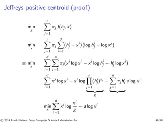 Jeﬀreys positive centroid (proof)
min
x
n
j=1
πj J(hj , x)
min
x
n
j=1
πj
d
i=1
(hi
j − xi
)(log hi
j − log xi
)
≡ min
x
d
i=1
n
j=1
πj (xi
log xi
− xi
log hi
j − hi
j log xi
)
d
i=1
xi
log xi
− xi
log
n
j=1
(hi
j )πj
g
−
n
j=1
πjhi
j a log xi
min
x
d
i=1
xi
log
xi
g
− a log xi
c 2014 Frank Nielsen, Sony Computer Science Laboratories, Inc. 46/68
 