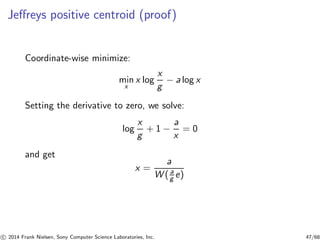 Jeﬀreys positive centroid (proof)
Coordinate-wise minimize:
min
x
x log
x
g
− a log x
Setting the derivative to zero, we solve:
log
x
g
+ 1 −
a
x
= 0
and get
x =
a
W ( a
g e)
c 2014 Frank Nielsen, Sony Computer Science Laboratories, Inc. 47/68
 