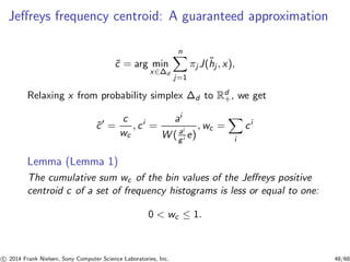 Jeﬀreys frequency centroid: A guaranteed approximation
˜c = arg min
x∈∆d
n
j=1
πj J(˜hj , x),
Relaxing x from probability simplex ∆d to Rd
+, we get
˜c′
=
c
wc
, ci
=
ai
W ( ai
gi e)
, wc =
i
ci
Lemma (Lemma 1)
The cumulative sum wc of the bin values of the Jeﬀreys positive
centroid c of a set of frequency histograms is less or equal to one:
0 < wc ≤ 1.
c 2014 Frank Nielsen, Sony Computer Science Laboratories, Inc. 48/68
 