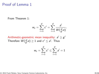 Proof of Lemma 1
From Theorem 1:
wc =
d
i=1
ci
=
d
i=1
ai
W ( ai
gi e)
.
Arithmetic-geometric mean inequality: ai ≥ gi
Therefore W ( ai
gi e) ≥ 1 and ci ≤ ai . Thus
wc =
d
i=1
ci
≤
d
i=1
ai
= 1
c 2014 Frank Nielsen, Sony Computer Science Laboratories, Inc. 49/68
 