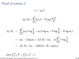 Proof of Lemma 2
xi
= wx ˜xi
J(x, ˜h) =
d
i=1
(wx ˜xi
− ˜hi
) log
wx ˜xi
˜hi
J(x, ˜h) =
d
i=1
(wx ˜xi
log
˜xi
˜hi
+ wx ˜xi
log wx + ˜hi
log
˜hi
˜xi
− ˜hi
log wx)
= (wx − 1) log wx + J(˜x, ˜h) + (wx − 1)
d
i=1
˜xi
log
˜xi
˜hi
= J(˜x, ˜h) + (wx − 1)(KL(˜x : ˜h) + log wx )
since d
i=1
˜hi = d
i=1 ˜xi = 1.
c 2014 Frank Nielsen, Sony Computer Science Laboratories, Inc. 51/68
 