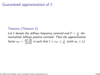 Guaranteed approximation of ˜c
Theorem (Theorem 2)
Let ˜c denote the Jeﬀreys frequency centroid and ˜c′ = c
wc
the
normalized Jeﬀreys positive centroid. Then the approximation
factor α˜c′ = J(˜c′, ˜H)
J(˜c, ˜H)
is such that 1 ≤ α˜c′ ≤ 1
wc
(with wc ≤ 1).
c 2014 Frank Nielsen, Sony Computer Science Laboratories, Inc. 52/68
 