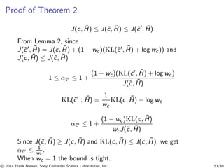 Proof of Theorem 2
J(c, ˜H) ≤ J(˜c, ˜H) ≤ J(˜c′
, ˜H)
From Lemma 2, since
J(˜c′, ˜H) = J(c, ˜H) + (1 − wc)(KL(˜c′, ˜H) + log wc)) and
J(c, ˜H) ≤ J(˜c, ˜H)
1 ≤ α˜c′ ≤ 1 +
(1 − wc)(KL(˜c′, ˜H) + log wc)
J(˜c, ˜H)
KL(˜c′
: ˜H) =
1
wc
KL(c, ˜H) − log wc
α˜c′ ≤ 1 +
(1 − wc)KL(c, ˜H)
wcJ(˜c, ˜H)
Since J(˜c, ˜H) ≥ J(c, ˜H) and KL(c, ˜H) ≤ J(c, ˜H), we get
α˜c′ ≤ 1
wc
.
When wc = 1 the bound is tight.
c 2014 Frank Nielsen, Sony Computer Science Laboratories, Inc. 53/68
 