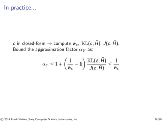 In practice...
c in closed-form → compute wc, KL(c, ˜H), J(c, ˜H).
Bound the approximation factor α˜c′ as:
α˜c′ ≤ 1 +
1
wc
− 1
KL(c, ˜H)
J(c, ˜H)
≤
1
wc
c 2014 Frank Nielsen, Sony Computer Science Laboratories, Inc. 54/68
 