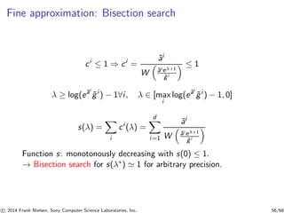 Fine approximation: Bisection search
ci
≤ 1 ⇒ ci
=
˜ai
W ˜ai eλ+1
˜gi
≤ 1
λ ≥ log(e˜ai
˜gi
) − 1∀i, λ ∈ [max
i
log(e˜ai
˜gi
) − 1, 0]
s(λ) =
i
ci
(λ) =
d
i=1
˜ai
W ˜ai eλ+1
˜gi
Function s: monotonously decreasing with s(0) ≤ 1.
→ Bisection search for s(λ∗) ≃ 1 for arbitrary precision.
c 2014 Frank Nielsen, Sony Computer Science Laboratories, Inc. 56/68
 