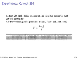 Experiments: Caltech-256
Caltech-256 [16]: 30607 images labeled into 256 categories (256
Jeﬀreys centroids).
Arbitrary ﬂoating-point precision: http://www.apfloat.org/
˜c′′
=
˜a + ˜g
2
αc (optimal positive) α
˜c
′ (n′lized approx.) wc ≤ 1(n′lizing coeff.t) α
˜c
′′ (Veldhuis’ approx.)
avg 0.9648680345638155 1.0002205080964255 0.9338228644308926 1.065590178484613
min 0.906414219584823 1.0000005079528809 0.8342819488534723 1.0027707382095195
max 0.9956399220678585 1.0000031489541772 0.9931975105809021 1.3582296675397754
c 2014 Frank Nielsen, Sony Computer Science Laboratories, Inc. 57/68
 