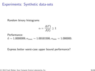 Experiments: Synthetic data-sets
Random binary histograms
α =
J(˜c′)
J(˜c)
≥ 1
Performance:
¯α ∼ 1.0000009, αmax ∼ 1.00181506, αmin = 1.000000.
Express better worst-case upper bound performance?
c 2014 Frank Nielsen, Sony Computer Science Laboratories, Inc. 58/68
 