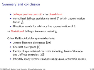 Summary and conclusion
◮ Jeﬀreys positive centroid c in closed-form
◮ normalized Jeﬀreys positive centroid ˜c′ within approximation
factor 1
wc
◮ Bisection search for arbitrary ﬁne approximation of ˜c.
→ Variational Jeﬀreys k-means clustering
Other Kullback-Leibler symmetrizations:
◮ Jensen-Shannon divergence [19]
◮ Chernoﬀ divergence [9]
◮ Family of symmetrized centroids including Jensen-Shannon
and Jeﬀreys centroids [29]
◮ Inﬁnitely many symmetrizations using quasi-arithmetic means
c 2014 Frank Nielsen, Sony Computer Science Laboratories, Inc. 59/68
 