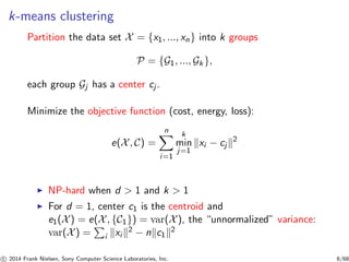 k-means clustering
Partition the data set X = {x1, ..., xn} into k groups
P = {G1, ..., Gk },
each group Gj has a center cj .
Minimize the objective function (cost, energy, loss):
e(X, C) =
n
i=1
k
min
j=1
xi − cj
2
◮ NP-hard when d > 1 and k > 1
◮ For d = 1, center c1 is the centroid and
e1(X) = e(X, {C1}) = var(X), the “unnormalized” variance:
var(X) = i xi
2 − n c1
2
c 2014 Frank Nielsen, Sony Computer Science Laboratories, Inc. 6/68
 