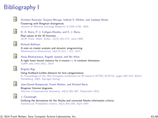 Bibliography I
Arindam Banerjee, Srujana Merugu, Inderjit S. Dhillon, and Joydeep Ghosh.
Clustering with Bregman divergences.
Journal of Machine Learning Research, 6:1705–1749, 2005.
D. A. Barry, P. J. Culligan-Hensley, and S. J. Barry.
Real values of the W -function.
ACM Trans. Math. Softw., 21(2):161–171, June 1995.
Richard Bellman.
A note on cluster analysis and dynamic programming.
Mathematical Biosciences, 18(3-4):311 – 312, 1973.
Anup Bhattacharya, Ragesh Jaiswal, and Nir Ailon.
A tight lower bound instance for k-means++ in constant dimension.
CoRR, abs/1401.2912, 2014.
Brigitte Bigi.
Using Kullback-Leibler distance for text categorization.
In Proceedings of the 25th European conference on IR research (ECIR), ECIR’03, pages 305–319, Berlin,
Heidelberg, 2003. Springer-Verlag.
Jean-Daniel Boissonnat, Frank Nielsen, and Richard Nock.
Bregman Voronoi diagrams.
Discrete Computational Geometry, 44(2):281–307, September 2010.
J. Cavanaugh.
Unifying the derivations for the Akaike and corrected Akaike information criteria.
Statistics & Probability Letters, 33(2):201–208, April 1997.
c 2014 Frank Nielsen, Sony Computer Science Laboratories, Inc. 63/68
 