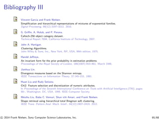 Bibliography III
Vincent Garcia and Frank Nielsen.
Simpliﬁcation and hierarchical representations of mixtures of exponential families.
Signal Processing, 90(12):3197–3212, 2010.
G. Griﬃn, A. Holub, and P. Perona.
Caltech-256 object category dataset.
Technical Report 7694, California Institute of Technology, 2007.
John A. Hartigan.
Clustering Algorithms.
John Wiley & Sons, Inc., New York, NY, USA, 99th edition, 1975.
Harold Jeﬀreys.
An invariant form for the prior probability in estimation problems.
Proceedings of the Royal Society of London, 186(1007):453–461, March 1946.
Jianhua Lin.
Divergence measures based on the Shannon entropy.
IEEE Transactions on Information Theory, 37:145–151, 1991.
Huan Liu and Rudy Setiono.
Chi2: Feature selection and discretization of numeric attributes.
In Proceedings of the Seventh International Conference on Tools with Artiﬁcial Intelligence (TAI), pages
88–, Washington, DC, USA, 1995. IEEE Computer Society.
Meizhu Liu, Baba C. Vemuri, Shun ichi Amari, and Frank Nielsen.
Shape retrieval using hierarchical total Bregman soft clustering.
IEEE Trans. Pattern Anal. Mach. Intell., 34(12):2407–2419, 2012.
c 2014 Frank Nielsen, Sony Computer Science Laboratories, Inc. 65/68
 