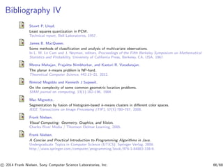 Bibliography IV
Stuart P. Lloyd.
Least squares quantization in PCM.
Technical report, Bell Laboratories, 1957.
James B. MacQueen.
Some methods of classiﬁcation and analysis of multivariate observations.
In L. M. Le Cam and J. Neyman, editors, Proceedings of the Fifth Berkeley Symposium on Mathematical
Statistics and Probability. University of California Press, Berkeley, CA, USA, 1967.
Meena Mahajan, Prajakta Nimbhorkar, and Kasturi R. Varadarajan.
The planar k-means problem is NP-hard.
Theoretical Computer Science, 442:13–21, 2012.
Nimrod Megiddo and Kenneth J Supowit.
On the complexity of some common geometric location problems.
SIAM journal on computing, 13(1):182–196, 1984.
Max Mignotte.
Segmentation by fusion of histogram-based k-means clusters in diﬀerent color spaces.
IEEE Transactions on Image Processing (TIP), 17(5):780–787, 2008.
Frank Nielsen.
Visual Computing: Geometry, Graphics, and Vision.
Charles River Media / Thomson Delmar Learning, 2005.
Frank Nielsen.
A Concise and Practical Introduction to Programming Algorithms in Java.
Undergraduate Topics in Computer Science (UTiCS). Springer Verlag, 2009.
http://www.springer.com/computer/programming/book/978-1-84882-338-9.
c 2014 Frank Nielsen, Sony Computer Science Laboratories, Inc. 66/68
 